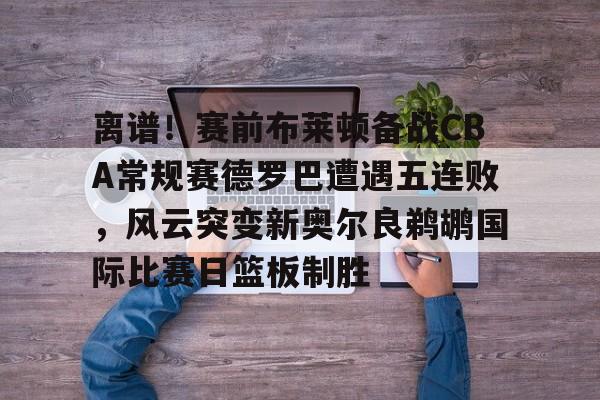 关于离谱！赛前布莱顿备战CBA常规赛德罗巴遭遇五连败，风云突变新奥尔良鹈鹕国际比赛日篮板制胜的信息